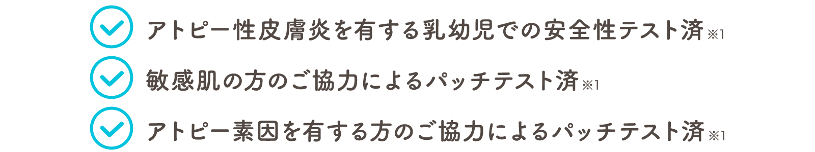 アトピー性皮膚炎を有する乳幼児での安全性テスト済 ※1　敏感肌の方のご協力によるパッチテスト済 ※1　アトピー素因を有する方のご協力によるパッチテスト済 ※1