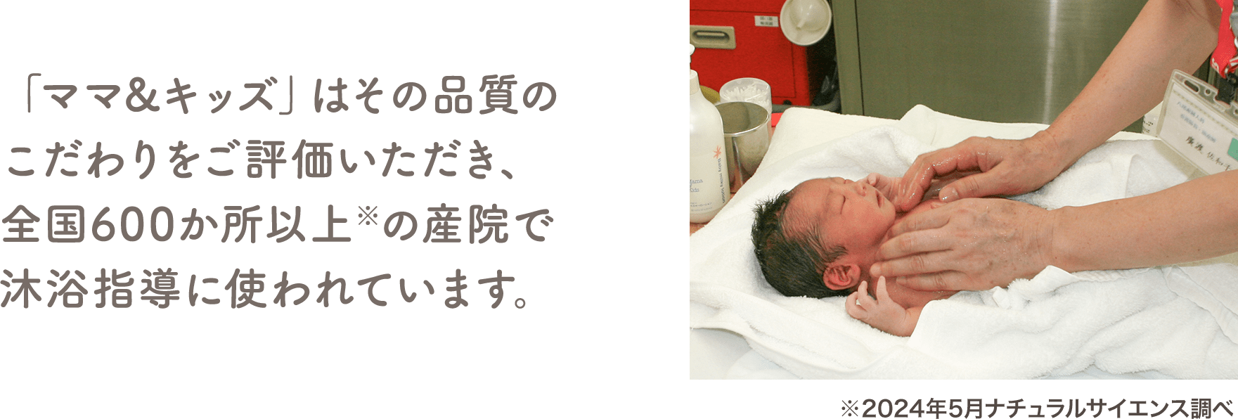 「ママ&キッズ」はその品質のこだわりをご評価いただき、全国600か所以上※の産院で沐浴指導に使われています。（※2024年5月ナチュラルサイエンス調べ）