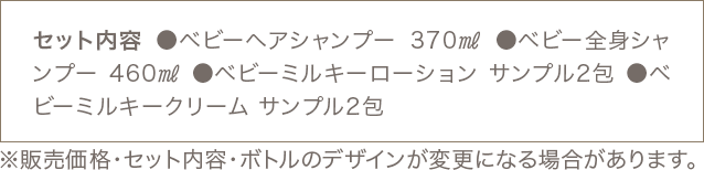 セット内容 ●ベビーヘアシャンプー 370㎖ ●ベビー全身シャンプー 460㎖ ●ベビーミルキーローション サンプル2包 ●ベビーミルキークリーム サンプル2包 ※販売価格・セット内容・ボトルのデザインが変更になる場合があります。