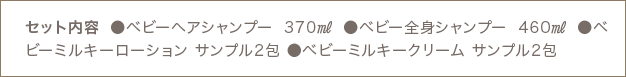 セット内容 ●ベビーヘアシャンプー 370㎖ ●ベビー全身シャンプー 460㎖ ●ベビーミルキーローション サンプル2包 ●ベビーミルキークリーム サンプル2包