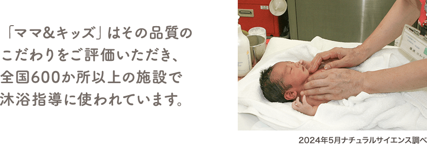 「ママ&キッズ」はその品質のこだわりをご評価いただき、全国600か所以上の施設で沐浴指導に使われています。（2024年5月ナチュラルサイエンス調べ）