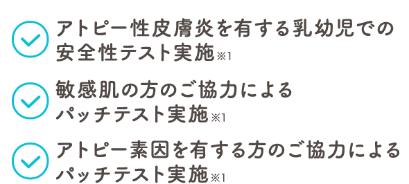 アトピー性皮膚炎を有する乳幼児での安全性テスト実施 ※1　敏感肌の方のご協力によるパッチテスト実施 ※1　アトピー素因を有する方のご協力によるパッチテスト実施 ※1