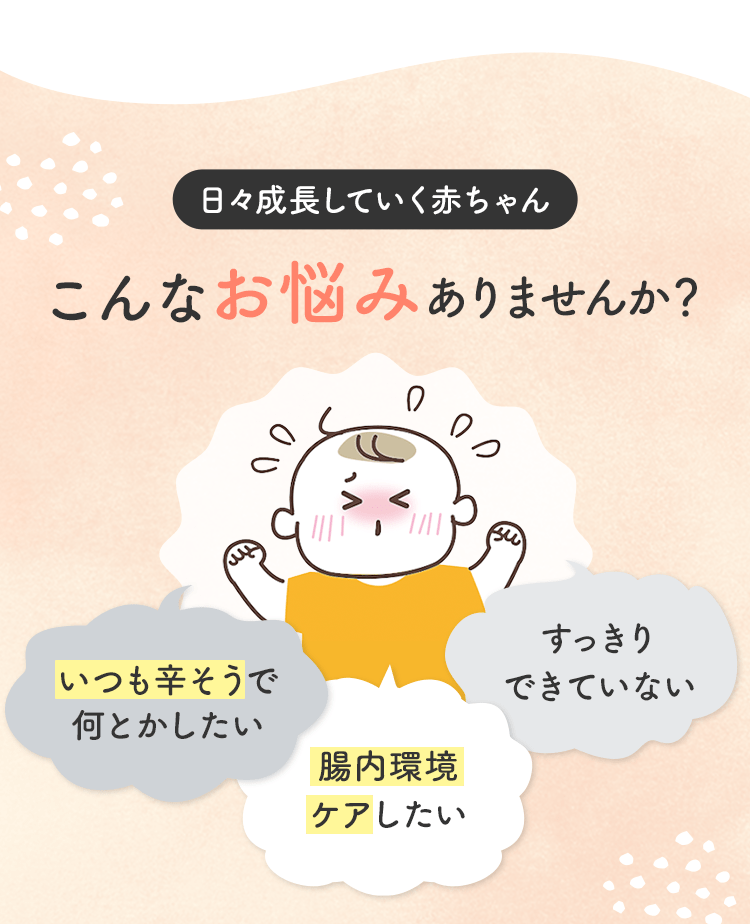 日々成長していく赤ちゃん こんなお悩みありませんか? いつも辛そうで何とかしたい 腸内環境ケアしたい すっきりできていない