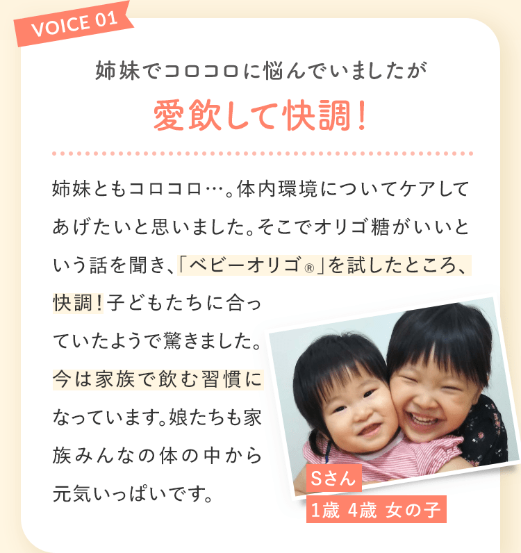 VOICE01 姉妹でコロコロに悩んでいましたが愛飲して快調! Sさん1歳 4歳 女の子 姉妹ともコロコロ…。体内環境についてケアしてあげたいと思いました。そこでオリゴ糖がいいという話を聞き、「ベビーオリゴ®︎」を試したところ、快調!子どもたちに合っていたようで驚きました。今は家族で飲む習慣になっています。娘たちも家族みんなの体の中から元気いっぱいです。