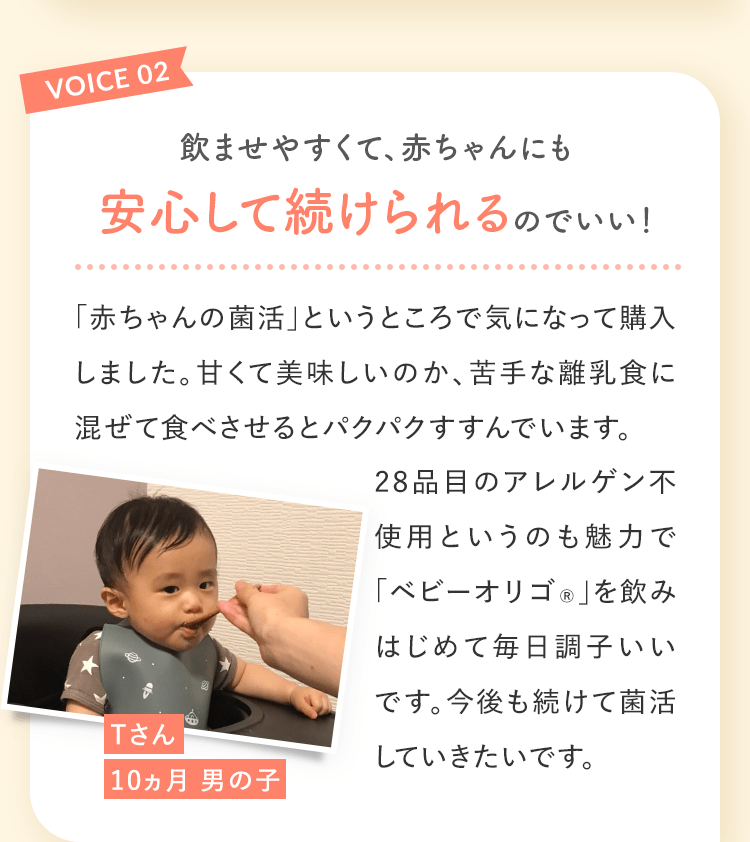 VOICE02 飲ませやすくて、赤ちゃんにも安心して続けられるのでいい! Tさん10ヵ月 男の子 「赤ちゃんの菌活」というところで気になって購入しました。甘くて美味しいのか、苦手な離乳食に混ぜて食べさせるとパクパクすすんでいます。28品目のアレルゲン不使用というのも魅力で「ベビーオリゴ®︎」を飲みはじめて毎日調子いいです。今後も続けて菌活していきたいです。