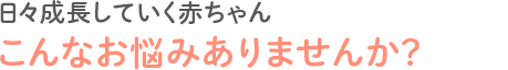 日々成長していく赤ちゃんこんなお悩みありませんか？