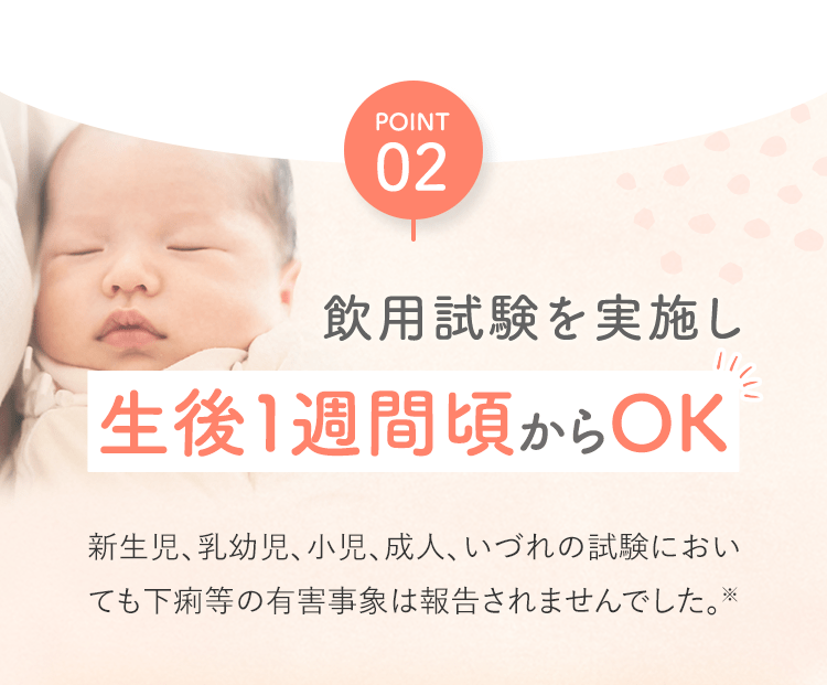 POINT02 飲用試験を実施し生後1週間頃からOK新生児、乳幼児、小児、成人、いづれの試験においても下痢等の有害事象は報告されませんでした。※