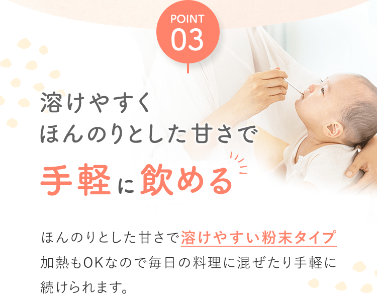 POINT03 溶けやすくほんのりとした甘さで手軽に飲めるほんのりとした甘さで溶けやすい粉末タイプ加熱もOKなので毎日の料理に混ぜたり手軽に続けられます。