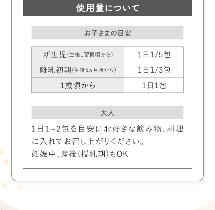 使用量について お子さまの目安 新生児(生後1習慣頃から)1日1/5包 離乳初期(生後5ヵ月頃から)1日1/3包 1歳頃から1日1包 大人1日1~2包を目安にお好きな飲み物、料理に入れてお召し上がりください。妊娠中、産後(授乳期)もOK