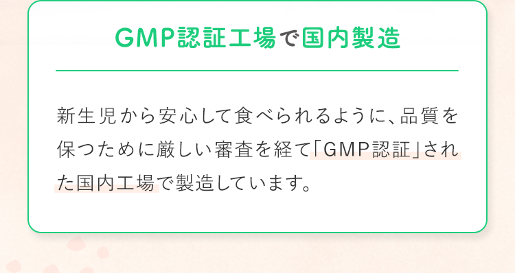 GMP認証工場で国内製造 新生児から安心して食べられるように、品質を保つために厳しい審査を経て「GMP認証」された国内工場で製造しています。