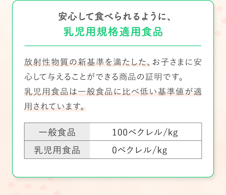 安心して食べられるように、乳児用規格適用食品 放射性物質の新基準を満たした、お子さまに安心して与えることができる商品の証明です。乳児用食品は一般食品に比べ低い基準値が適用されています。一般食品100ベクレル/kg 乳児用食品0ベクレル/kg