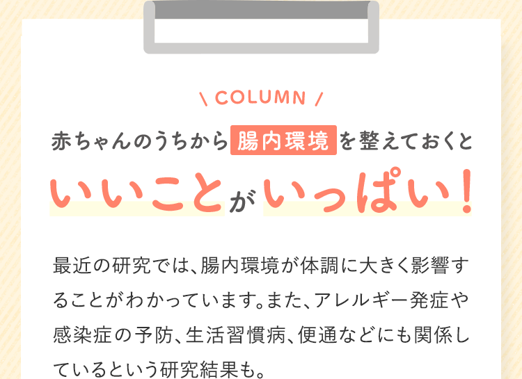 COLUMN 赤ちゃんのうちから 腸内環境 を整えておくといいことがいっぱい!最近の研究では、腸内環境が体調に大きく影響することがわかっています。また、アレルギー発症や感染症の予防、生活習慣病、便通などにも関係しているという研究結果も。