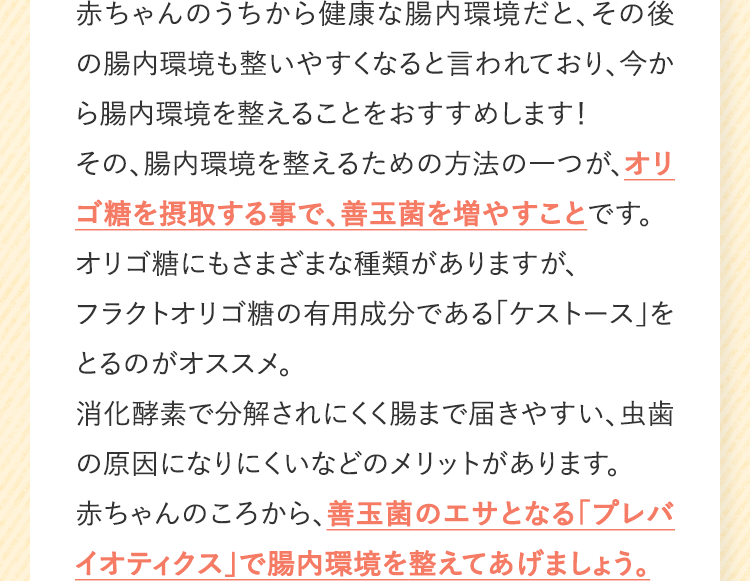 赤ちゃんのうちから健康な腸内環境だと、その後の腸内環境も整いやすくなると言われており、今から腸内環境を整えることをおすすめします!その、腸内環境を整えるための方法の一つが、オリゴ糖を摂取する事で、善玉菌を増やすことです。オリゴ糖にもさまざまな種類がありますが、フラクトオリゴ糖の有用成分である「ケストース」をとるのがオススメ。消化酵素で分解されにくく腸まで届きやすい、虫歯の原因になりにくいなどのメリットがあります。赤ちゃんのころから、善玉菌のエサとなる「プレバイオティクス」で腸内環境を整えてあげましょう。