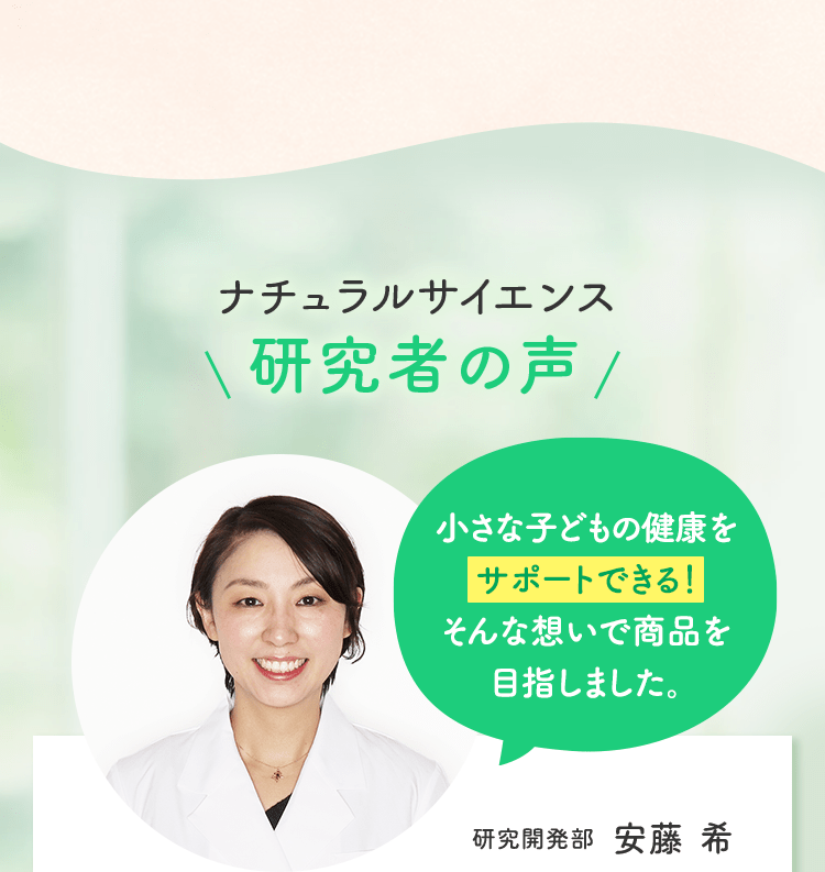 ナチュラルサイエンス研究者の声小さな子どもの健康を サポートできる!そんな想いで商品を目指しました。研究開発部 安藤 希