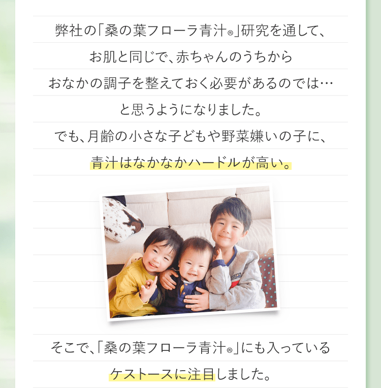 弊社の「桑の葉フローラ青汁®︎」研究を通して、お肌と同じで、赤ちゃんのうちからおなかの調子を整えておく必要があるのでは…と思うようになりました。でも、月齢の小さな子どもや野菜嫌いの子に、青汁はなかなかハードルが高い。そこで、「桑の葉フローラ青汁®︎」にも入っているケストースに注目しました。
