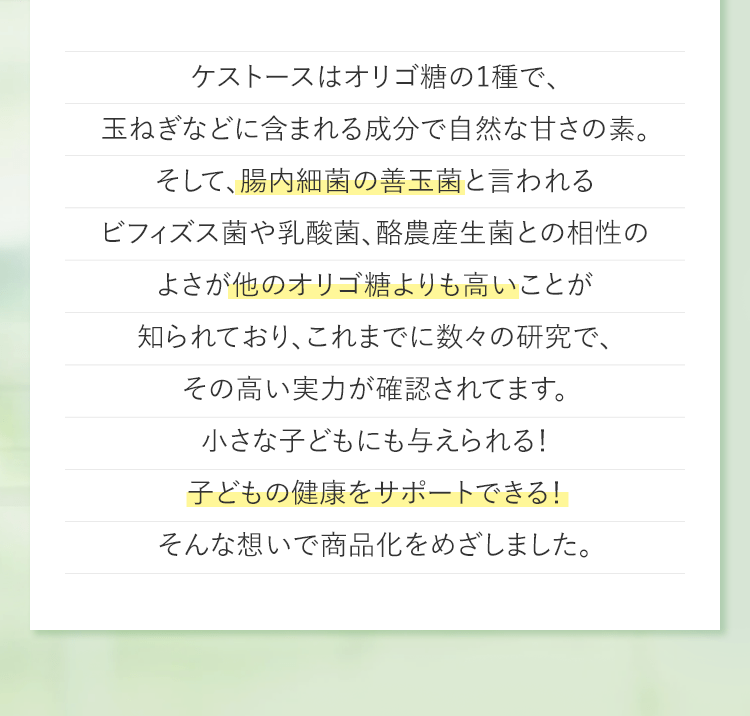 ケストースはオリゴ糖の1種で、玉ねぎなどに含まれる成分で自然な甘さの素。そして、腸内細菌の善玉菌と言われるビフィズス菌や乳酸菌、酪農産生菌との相性のよさが他のオリゴ糖よりも高いことが知られており、これまでに数々の研究で、その高い実力が確認されてます。小さな子どもにも与えられる!子どもの健康をサポートできる!そんな想いで商品化をめざしました。