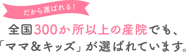 だから選ばれる! 全国250か所以上の産院でも、「ママ&キッズ」が選ばれています。