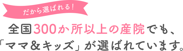 だから選ばれる! 全国250か所以上の産院でも、「ママ＆キッズ」が選ばれています。