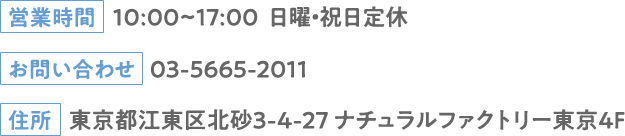営業時間：10:00~17:00 日曜・祝日定休 お問い合わせ：03-5665-2011 住所：東京都江東区北砂3-4-27 ナチュラルファクトリー東京4F