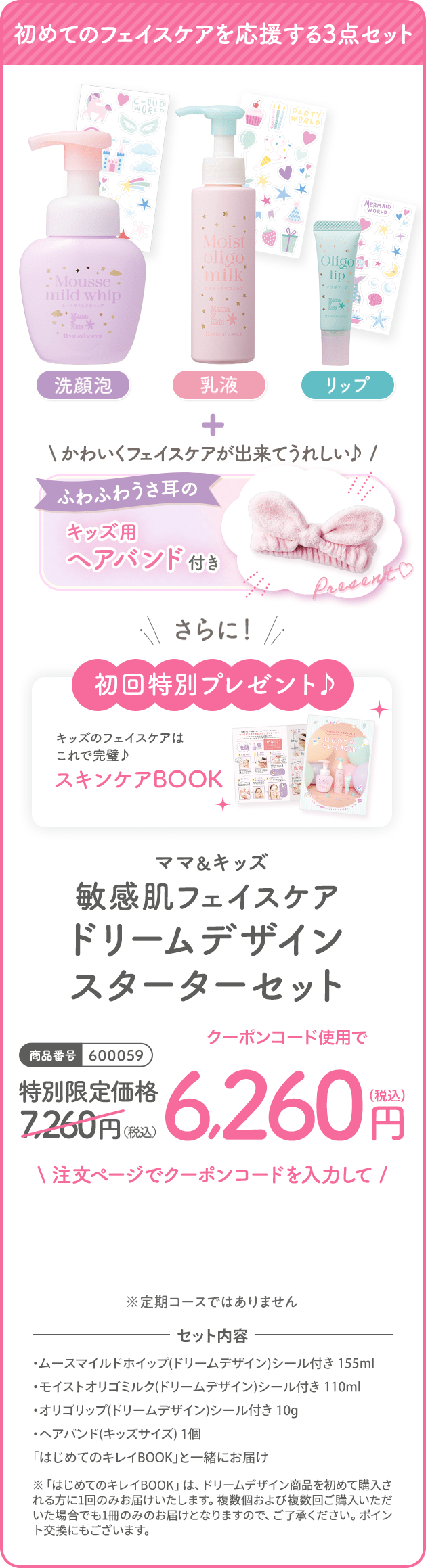 商品番号:600059 ママ＆キッズ敏感肌フェイスケアドリームデザインスターターセット 特別限定価格7,260（税込）クーポンコード使用で6,260円（税込）