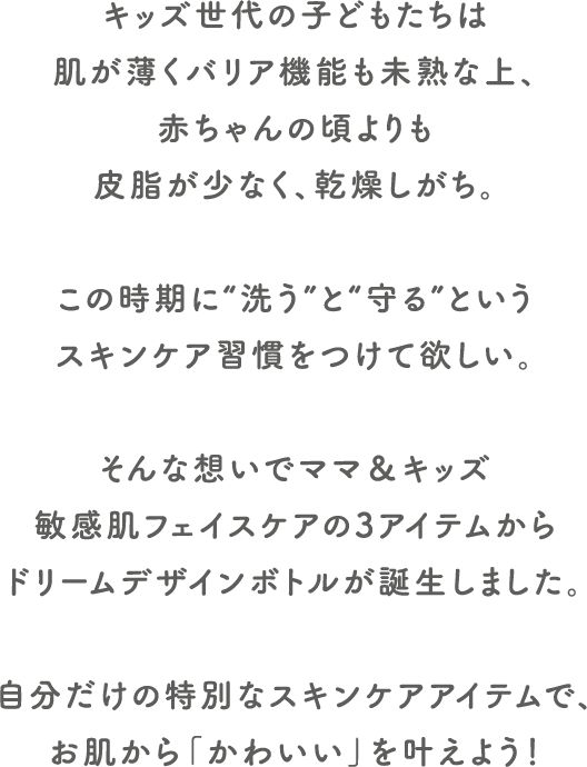 キッズ世代の子どもたちは肌が薄くバリア機能も未熟な上、赤ちゃんの頃よりも皮脂が少なく、乾燥しがち。
この時期に“洗う”と“守る”というスキンケア習慣をつけて欲しい。
そんな想いでママ&キッズ敏感肌フェイスケアの3アイテムからドリームデザインボトルが誕生しました。
自分だけの特別なスキンケアアイテムで、お肌から「かわいい」を叶えよう!