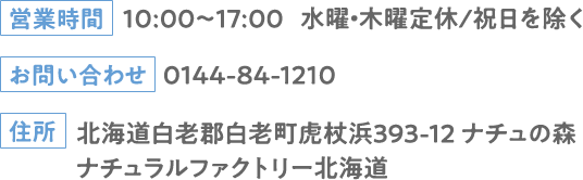 営業時間：10:00～17:00 水曜・木曜定休/祝日を除く お問い合わせ：0144-84-1210 住所：北海道白老郡白老町虎杖浜393-12 ナチュの森 ナチュラルファクトリー北海道