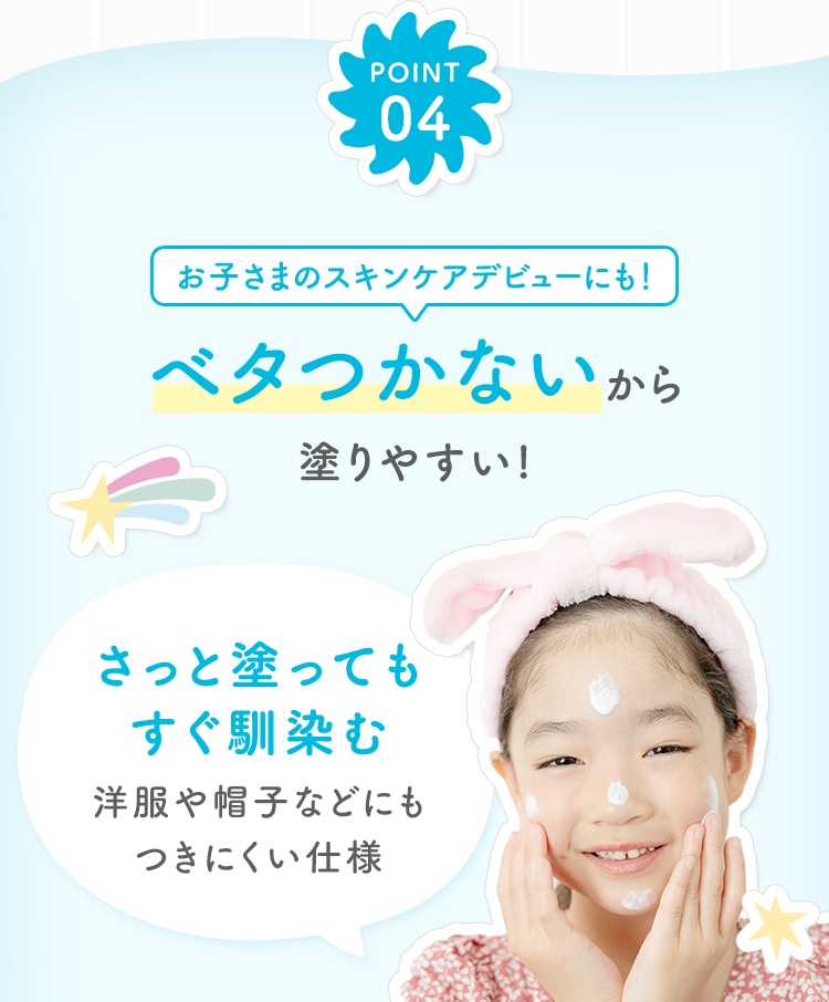 POINT04 お子さまのスキンケアデビューにも！ベタつかないから塗りやすい! さっと塗ってもすぐ馴染む洋服や帽子などにもつきにくい仕様