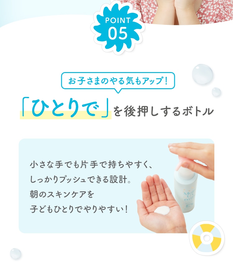 POINT05 お子さまのやる気もアップ！「ひとりで」を後押しするボトル 小さな手でも片手で持ちやすく、しっかりプッシュできる設計。朝のスキンケアを子どもひとりでやりやすい！