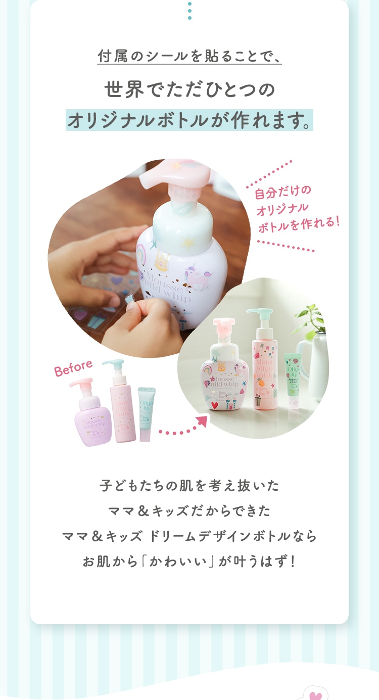 付属のシールを貼ることで、世界でただひとつのオリジナルボトルが作れます。 子どもたちの肌を考え抜いたママ＆キッズだからできたママ＆キッズ ドリームデザインボトルならお肌から「かわいい」が叶うはず！