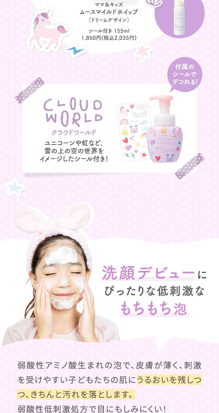 ママ＆キッズムースマイルドホイップシール付き 155ml1,850円(税込2,035円) クラウドワールドユニコーンや虹など、雲の上の空の世界をイメージしたシール付き！ 洗顔デビューにぴったりな低刺激なもちもち泡 弱酸性アミノ酸生まれの泡で、皮膚が薄く、刺激を受けやすい子どもたちの肌にうるおいを残しつつ、きちんと汚れを落とします。弱酸性低刺激処方で目にもしみにくい！