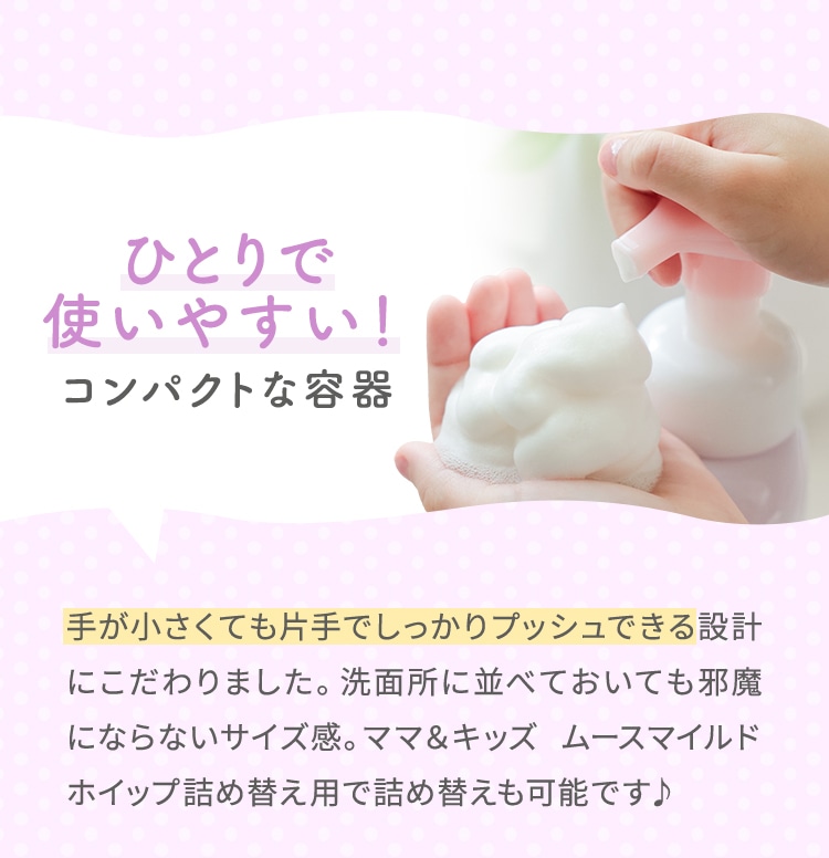 ひとりで使いやすい！コンパクトな容器 手が小さくても片手でしっかりプッシュできる設計にこだわりました。洗面所に並べておいても邪魔にならないサイズ感。ママ＆キッズ ムースマイルドホイップ詰め替え用で詰め替えも可能です