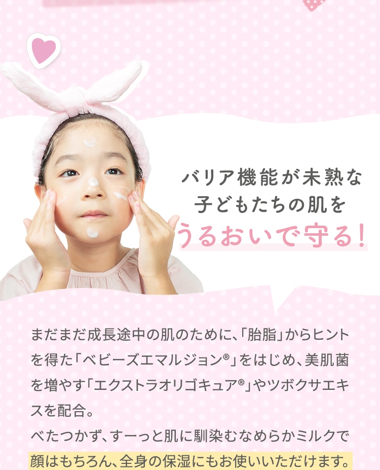 バリア機能が未熟な子どもたちの肌をうるおいで守る！ まだまだ成長途中の肌のために、「胎脂」からヒントを得た「ベビーズエマルジョン®」をはじめ、美肌菌を増やす「エクストラオリゴキュア®」やツボクサエキスを配合。べたつかず、すーっと肌に馴染むなめらかミルクで顔はもちろん、全身の保湿にもお使いいただけます。