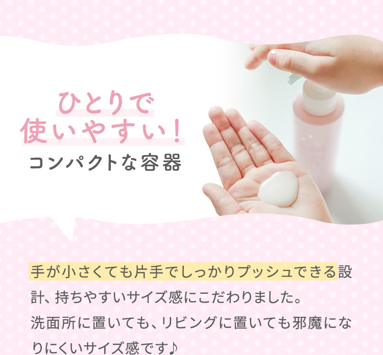 ひとりで使いやすい！コンパクトな容器 手が小さくても片手でしっかりプッシュできる設計、持ちやすいサイズ感にこだわりました。洗面所に置いても、リビングに置いても邪魔になりにくいサイズ感です