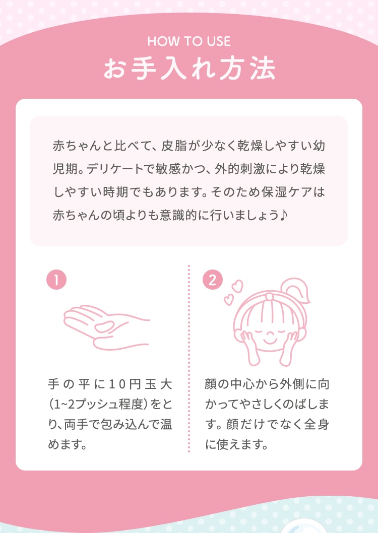 HOW TO USE お手入れ方法 赤ちゃんと比べて、皮脂が少なく乾燥しやすい幼児期。デリケートで敏感かつ、外的刺激により乾燥しやすい時期でもあります。そのため保湿ケアは赤ちゃんの頃よりも意識的に行いましょう 1.手の平に10円玉大 (1~2プッシュ程度)をとり、両手で包み込んで温めます。 2.顔の中心から外側に向かってやさしくのばします。顔だけでなく全身に使えます。