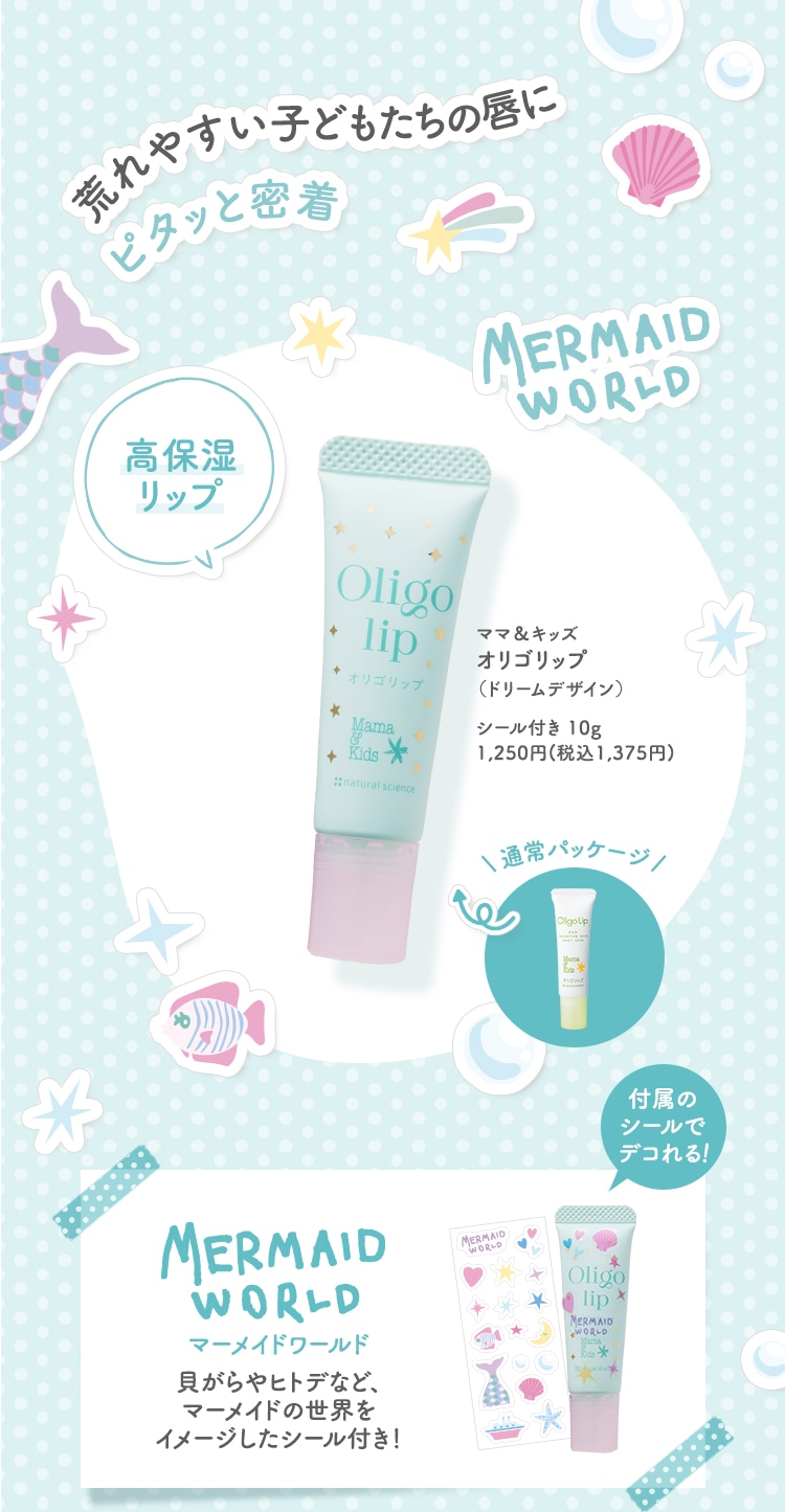 荒れやすい子どもたちの唇にピタッと密着 ママ＆キッズ オリゴリップドリームデザインシール付き 10g 1,250円(税込1,375円) マーメイドワールド貝がらやヒトデなど、マーメイドの世界をイメージしたシール付き！