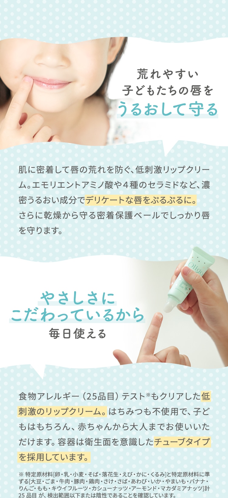 荒れやすい子どもたちの唇をうるおして守る 肌に密着して唇の荒れを防ぐ、低刺激リップクリーム。エモリエントアミノ酸や４種のセラミドなど、濃密うるおい成分でデリケートな唇をぷるぷるに。さらに乾燥から守る密着保護ベールでしっかり唇を守ります。 やさしさにこだわっているから毎日使える 食物アレルギー（25品目）テスト※もクリアした低刺激のリップクリーム。はちみつも不使用で、子どもはもちろん、赤ちゃんから大人までお使いいただけます。容器は衛生面を意識したチューブタイプを採用しています。 ※ 特定原材料[卵・乳・小麦・そば・落花生・えび・かに・くるみ]と特定原材料に準ずる[大豆・ごま・牛肉・豚肉・鶏肉・さけ・さば・あわび・いか・やまいも・バナナ・りんご・もも・キウイフルーツ・カシューナッツ・アーモンド・マカダミアナッツ]計 25 品目 が、検出範囲以下または陰性であることを確認しています。
