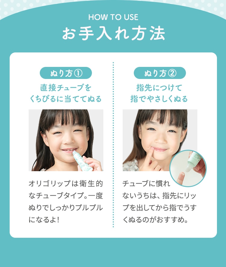 HOW TO USE お手入れ方法 ぬり方 1 直接チューブをくちびるに当ててぬる オリゴリップは衛生的なチューブタイプ。一度ぬりでしっかりプルプルになるよ！ ぬり方 2 指先につけて指でやさしくぬる チューブに慣れないうちは、指先にリップを出してから指でうすくぬるのがおすすめ。