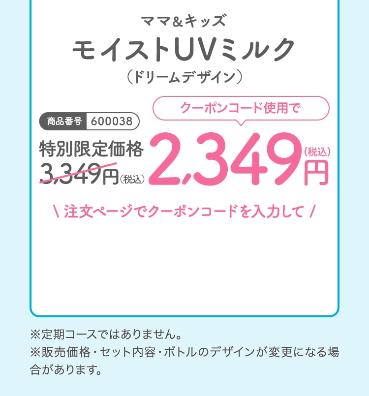 ママ＆キッズモイストUVミルクドリームデザイン 特別限定価格3,349（税込）クーポンコード使用で2,349円（税込）※定期コースではありません。※販売価格・セット内容・ボトルのデザインが変更になる場合があります。