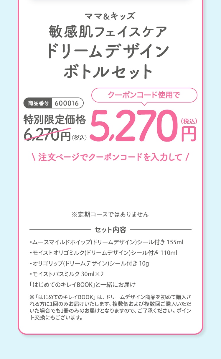 ママ＆キッズ 敏感肌フェイスケアドリームデザインボトルセット 特別限定価格6,270円（税込）クーポンコード使用で5,270円（税込）※定期コースではありません セット内容 ・ムースマイルドホイップ(ドリームデザイン)シール付き 155ml・モイストオリゴミルク(ドリームデザイン)シール付き 110ml・オリゴリップ(ドリームデザイン)シール付き 10g・モイストバスミルク 30ml×2「はじめてのキレイBOOK」と一緒にお届け ※「はじめてのキレイBOOK」は、ドリームデザイン商品を初めて購入される方に1回のみお届けいたします。複数個および複数回ご購入いただいた場合でも1冊のみのお届けとなりますので、ご了承ください。ポイント交換にもございます。