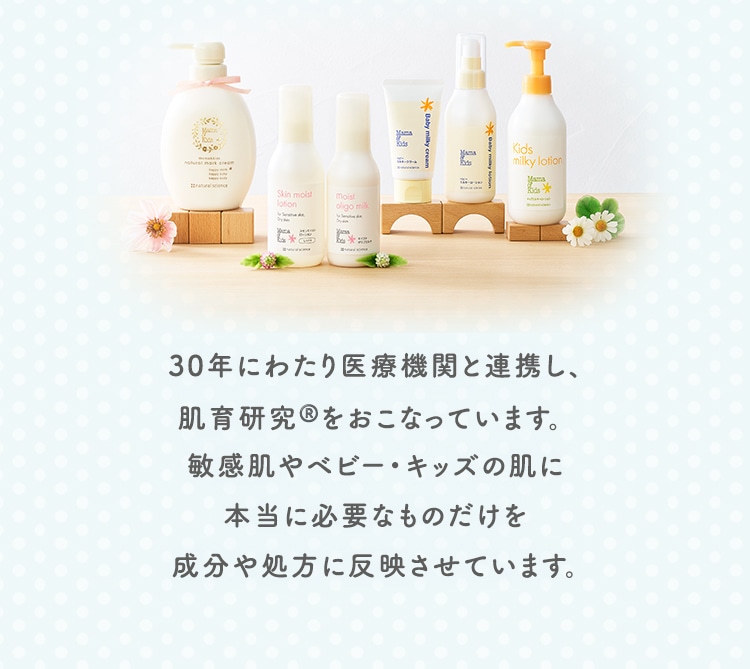 30年にわたり医療機関と連携し、肌育研究®️をおこなっています。敏感肌やベビー・キッズの肌に本当に必要なものだけを成分や処方に反映させています。