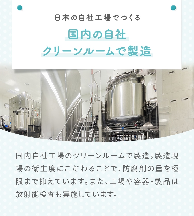 日本の自社工場でつくる 国内の自社クリーンルームで製造 国内自社工場のクリーンルームで製造。製造現場の衛生度にこだわることで、防腐剤の量を極限まで抑えています。また、工場や容器・製品は放射能検査も実施しています。