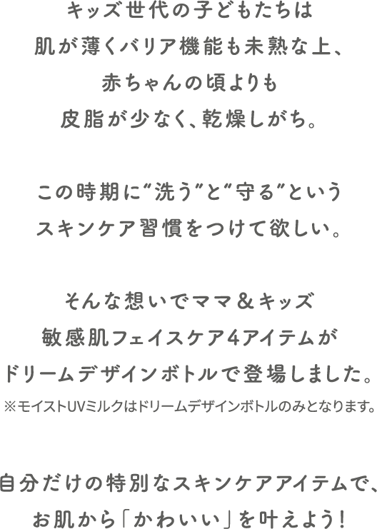 キッズ世代の子どもたちは肌が薄くバリア機能も未熟な上、赤ちゃんの頃よりも皮脂が少なく、乾燥しがち。
                              この時期に“洗う”と“守る”というスキンケア習慣をつけて欲しい。
                              そんな想いでママ＆キッズ敏感肌フェイスケアの3アイテムからドリームデザインボトルが誕生しました。
                              自分だけの特別なスキンケアアイテムで、お肌から「かわいい」を叶えよう！
