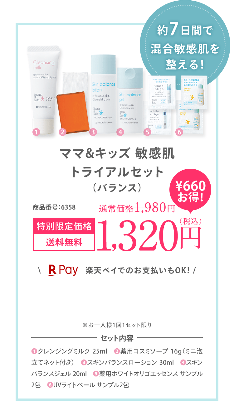 約7日間で ゆらぎ肌を 整える！ ママ＆キッズ 敏感肌 トライアルセット (バランス) 商品番号:6329 特別限定価格 送料無料 1,200円（税込）＼ 楽天ペイでのお支払いもOK！ / ※お一人様1回1セット限り ※初回限定1,200円OFFの対象外です。セット内容 (1)クレンジングミルク 25ml (2)薬用コスミソープ 16g（ミニ泡立てネット付き） (3)スキンバランスローション 30ml (4)スキンバランスジェル 20ml (5)薬用ホワイトオリゴエッセンス サンプル2包 (6)UVライトベール サンプル2包