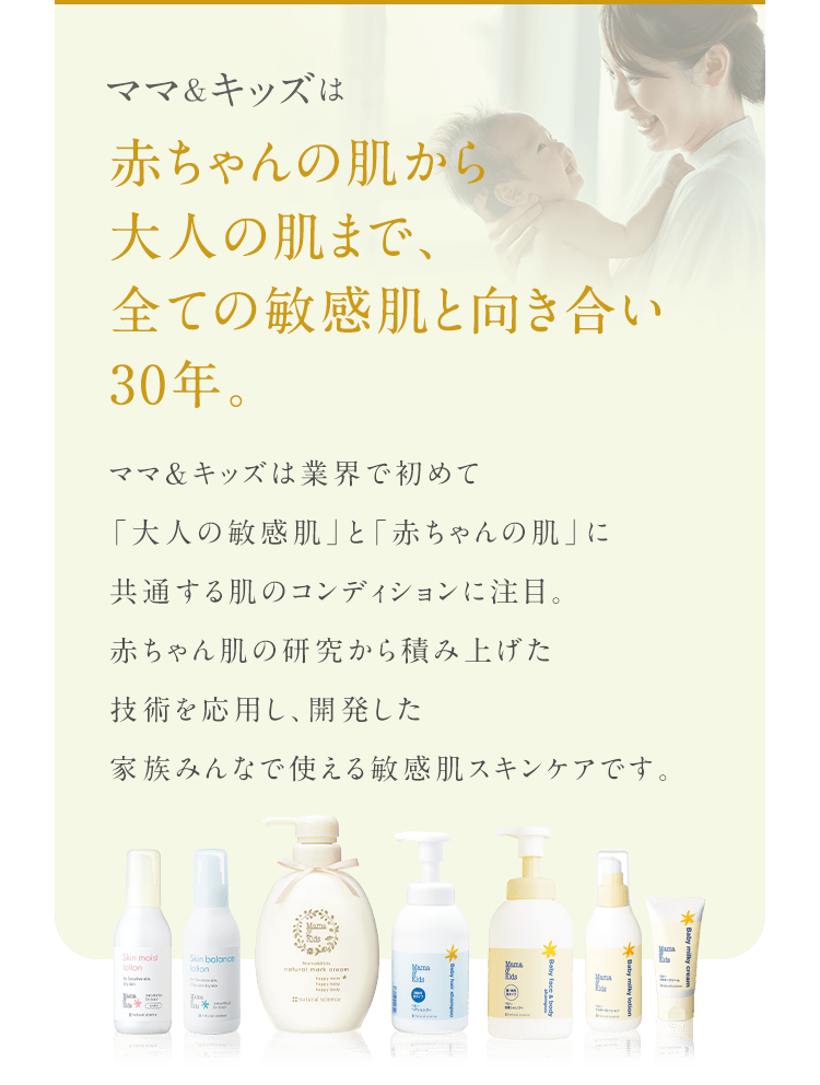 ママ&キッズは 赤ちゃんの肌から 大人の肌まで、全ての敏感肌と向き合い 30年。 ママ＆キッズは業界で初めて 「大人の敏感肌」と「赤ちゃんの肌」に 共有する独自コンディションに注目。 赤ちゃん肌の研究から積み上げた 技術を応用し、開発した 家族みんなで使える低刺激スキンケアです。