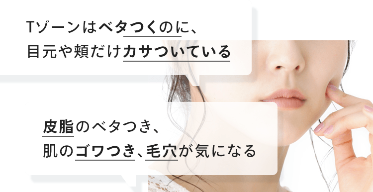 「Tゾーンはベタつくのに、目元や頬だけカサついている」「皮脂のベタつき、肌のゴワつき、毛穴が気になる」