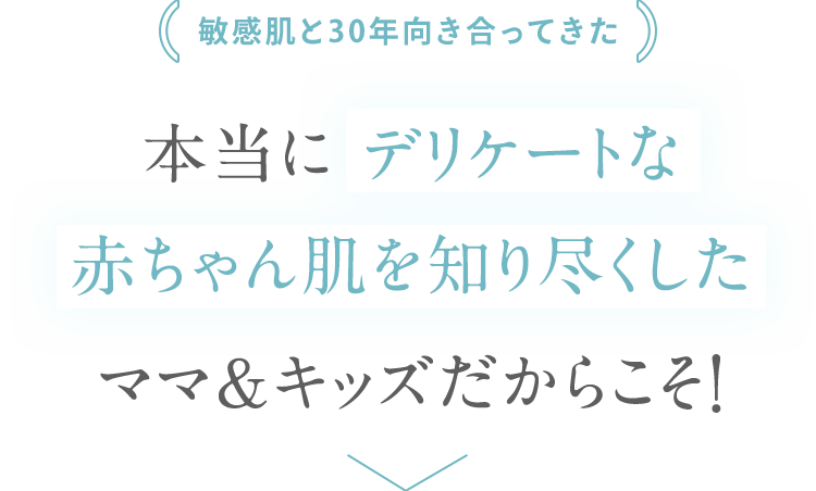 敏感肌と30年向き合ってきた 本当に デリケートな 赤ちゃん肌を知り尽くした ママ＆キッズだからこそ！