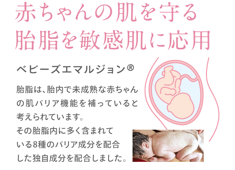 赤ちゃんの肌を守る 胎脂を敏感肌に応用 ベビーズエマルジョン 胎脂は、胎内で未成熟な赤ちゃんの肌バリア機能を補っていると考えられています。 その胎脂内に多く含まれて いる8種のバリア成分を配合 した独自成分を配合しました。