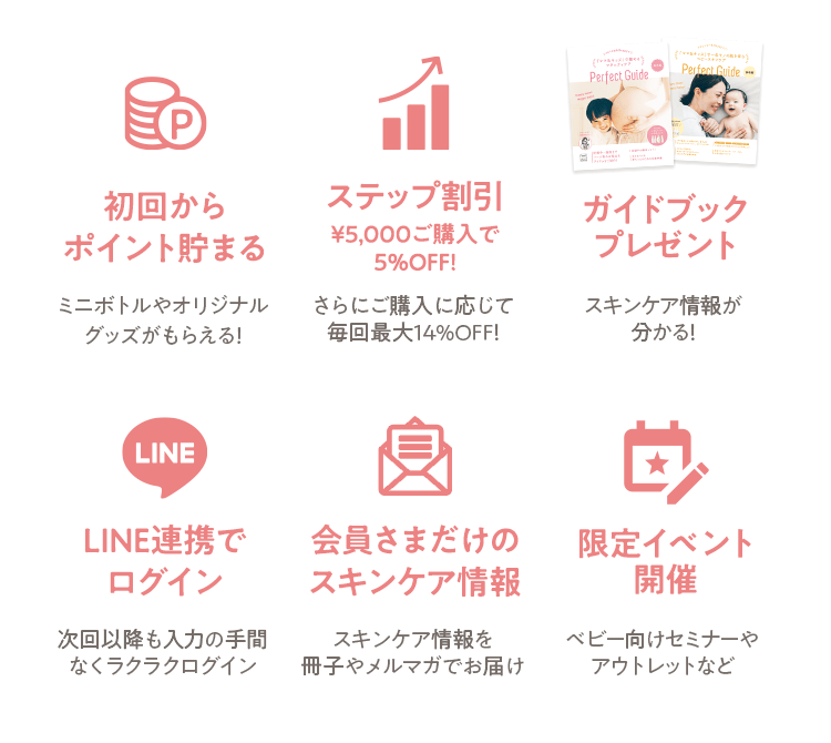 [初回からポイント貯まる ミニボトルやオリジナルグッズがもらえる！] [ステップ割引￥5,000ご購入で5%OFF! さらにご購入に応じて 毎回最大14%OFF！] [ガイドブック プレゼント スキンケア情報が分かる！] [LINE連携でログイン 次回以降も入力の手間 なくラクラクログイン] [会員さまだけの スキンケア情報 スキンケア情報を 冊子やメルマガでお届け] [限定イベント開催 ベビー向けセミナーや アウトレットなど]