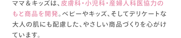 ママ＆キッズは、皮膚科・小児科・産婦人科医協力のもと商品を開発。ベビーやキッズ、そしてデリケートな大人の肌にも配慮した、やさしい商品づくりを心がけています。