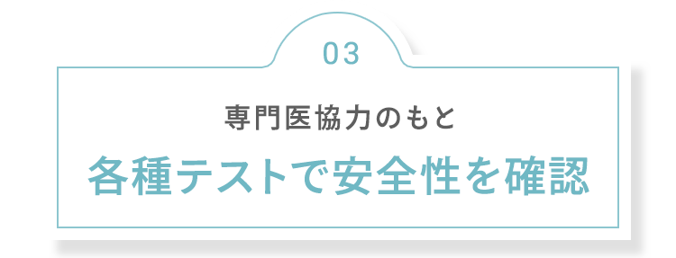 03 専門医協力のもと 各種テストで安全性を確認